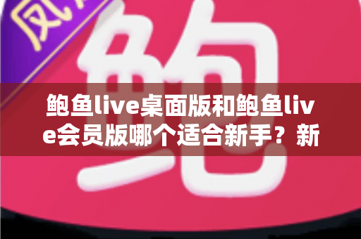 鲍鱼live桌面版和鲍鱼live会员版哪个适合新手？新手用户全方位选择指南与入门攻略