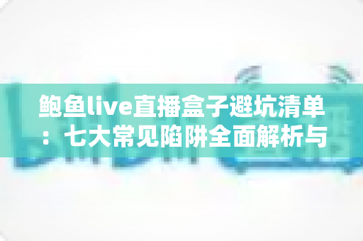 鲍鱼live直播盒子避坑清单：七大常见陷阱全面解析与安全选购指南
