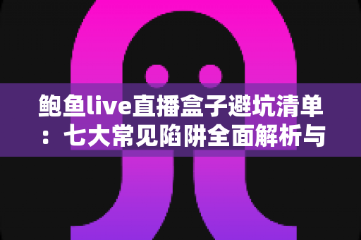 鲍鱼live直播盒子避坑清单：七大常见陷阱全面解析与安全选购指南