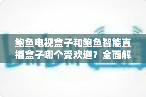 鲍鱼电视盒子和鲍鱼智能直播盒子哪个受欢迎？全面解析两大热门机型的真实差距