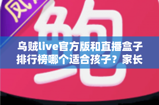 乌贼live官方版和直播盒子排行榜哪个适合孩子？家长必读的直播应用安全选择指南