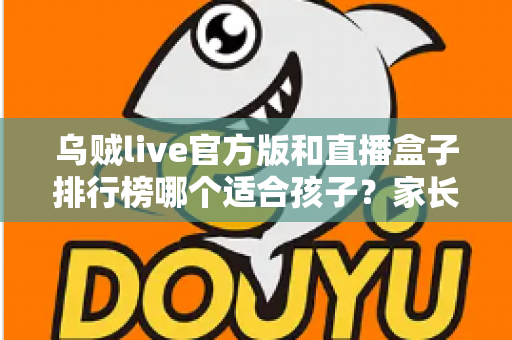 乌贼live官方版和直播盒子排行榜哪个适合孩子？家长必读的直播应用安全选择指南