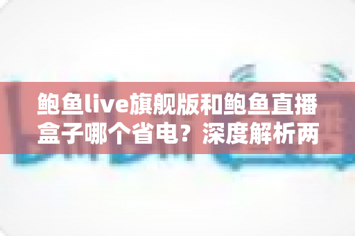鲍鱼live旗舰版和鲍鱼直播盒子哪个省电？深度解析两大版本功耗差异与实用省电指南