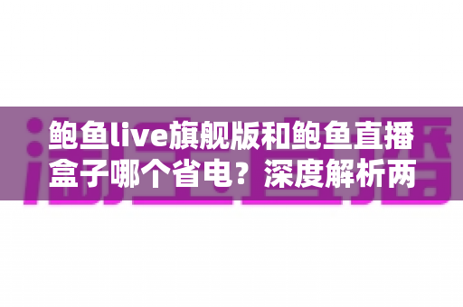 鲍鱼live旗舰版和鲍鱼直播盒子哪个省电？深度解析两大版本功耗差异与实用省电指南