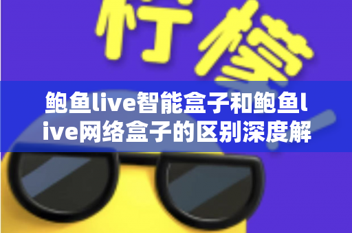 鲍鱼live智能盒子和鲍鱼live网络盒子的区别深度解析：选对电视盒子，让家庭观影体验全面升级