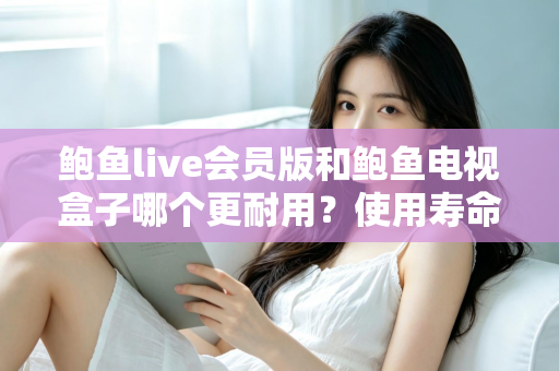 鲍鱼live会员版和鲍鱼电视盒子哪个更耐用？使用寿命全面对比与选购指南