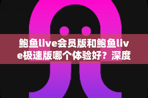 鲍鱼live会员版和鲍鱼live极速版哪个体验好？深度对比评测帮你选出最适合的版本