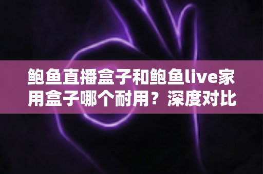 鲍鱼直播盒子和鲍鱼live家用盒子哪个耐用？深度对比解析与选购避坑指南