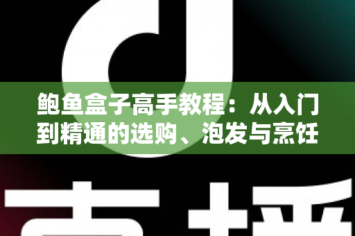 鲍鱼盒子高手教程:从入门到精通的选购、泡发与烹饪全攻略 鲍鱼盒子高手教程:从入门到精通的选购、泡发与烹饪全攻略