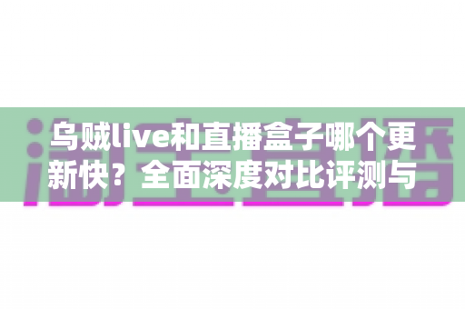 乌贼live和直播盒子哪个更新快？全面深度对比评测与实用选择指南