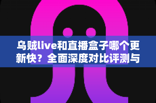 乌贼live和直播盒子哪个更新快？全面深度对比评测与实用选择指南