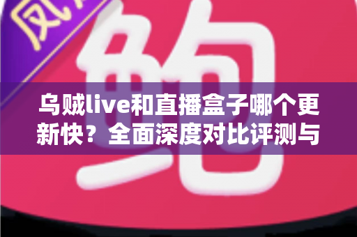乌贼live和直播盒子哪个更新快？全面深度对比评测与实用选择指南