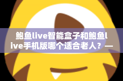 鲍鱼live智能盒子和鲍鱼live手机版哪个适合老人？——长辈观看设备全方位选购指南