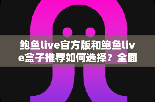 鲍鱼live官方版和鲍鱼live盒子推荐如何选择？全面对比分析与实用选购指南