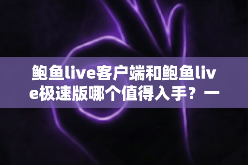 鲍鱼live客户端和鲍鱼live极速版哪个值得入手？一份帮你做决定的深度对比指南