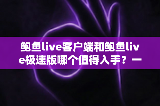 鲍鱼live客户端和鲍鱼live极速版哪个值得入手？一份帮你做决定的深度对比指南