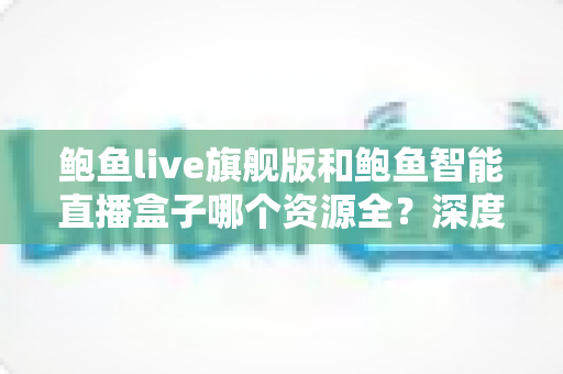 鲍鱼live旗舰版和鲍鱼智能直播盒子哪个资源全？深度对比测评助你一步选对