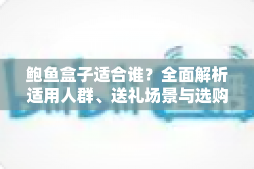 鲍鱼盒子适合谁?全面解析适用人群、送礼场景与选购指南 鲍鱼盒子适合谁?全面解析适用人群、送礼场景与选购指南