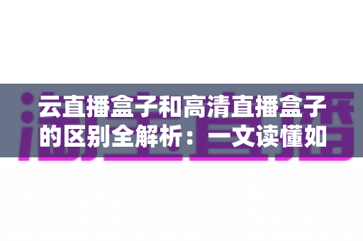 云直播盒子和高清直播盒子的区别全解析：一文读懂如何选对直播设备