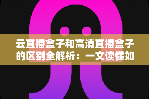 云直播盒子和高清直播盒子的区别全解析：一文读懂如何选对直播设备