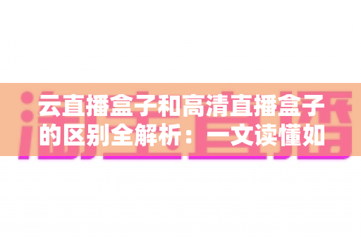 云直播盒子和高清直播盒子的区别全解析：一文读懂如何选对直播设备