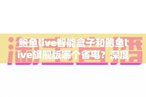 鲍鱼live智能盒子和鲍鱼live旗舰版哪个省电？深度功耗对比与选购省电指南全解析