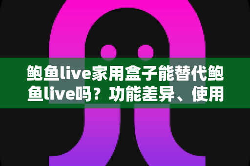 鲍鱼live家用盒子能替代鲍鱼live吗?功能差异、使用体验与选购建议一文讲透 鲍鱼live家用盒子能替代鲍鱼live吗?功能差异、使用体验与选购建议一文讲透