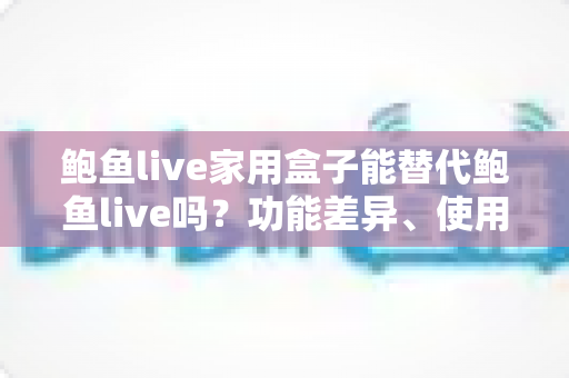 鲍鱼live家用盒子能替代鲍鱼live吗?功能差异、使用体验与选购建议一文讲透 鲍鱼live家用盒子能替代鲍鱼live吗?功能差异、使用体验与选购建议一文讲透