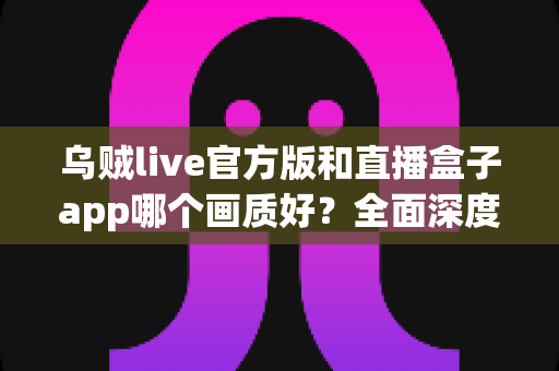 乌贼live官方版和直播盒子app哪个画质好？全面深度对比解析，帮你找到高清流畅的最佳观看选择