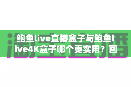 鲍鱼live直播盒子与鲍鱼live4K盒子哪个更实用？画质、配置与性价比全面对比指南