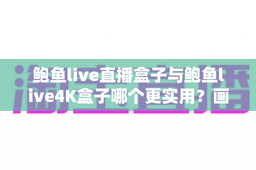 鲍鱼live直播盒子与鲍鱼live4K盒子哪个更实用？画质、配置与性价比全面对比指南