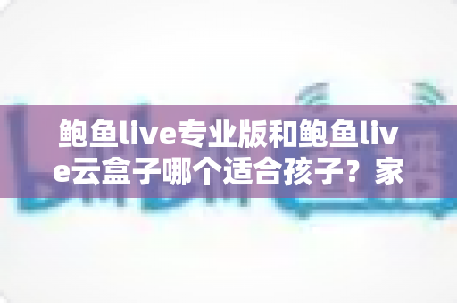 鲍鱼live专业版和鲍鱼live云盒子哪个适合孩子？家长选型与观看安全全指南