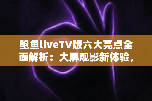 鲍鱼liveTV版六大亮点全面解析：大屏观影新体验，家庭娱乐首选指南