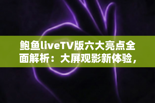 鲍鱼liveTV版六大亮点全面解析：大屏观影新体验，家庭娱乐首选指南