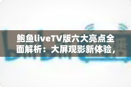 鲍鱼liveTV版六大亮点全面解析：大屏观影新体验，家庭娱乐首选指南