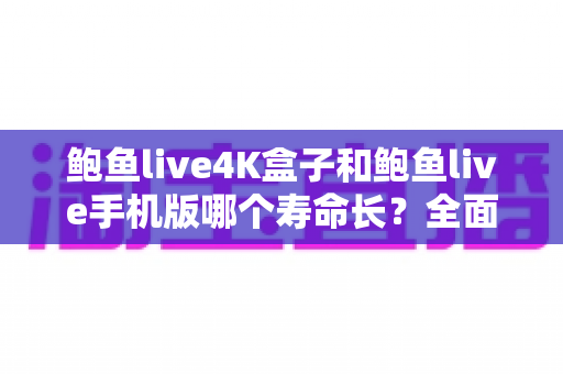 鲍鱼live4K盒子和鲍鱼live手机版哪个寿命长？全面解析两者使用寿命差异与延长寿命实用攻略