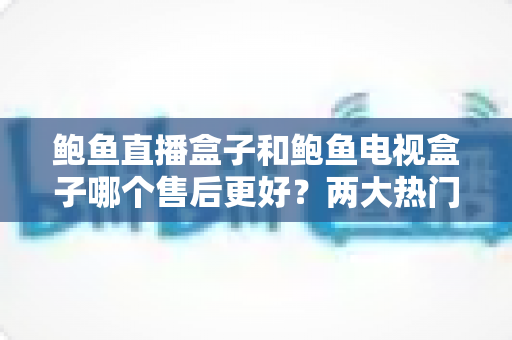 鲍鱼直播盒子和鲍鱼电视盒子哪个售后更好？两大热门盒子售后深度对比，选购前必读指南