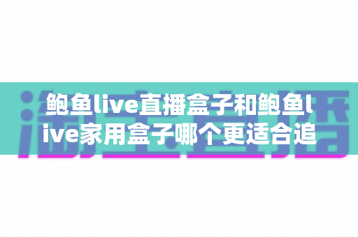 鲍鱼live直播盒子和鲍鱼live家用盒子哪个更适合追剧？一篇文章帮你选对追剧神器