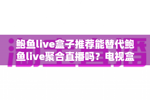 鲍鱼live盒子推荐能替代鲍鱼live聚合直播吗？电视盒子与聚合直播深度对比与选购全指南
