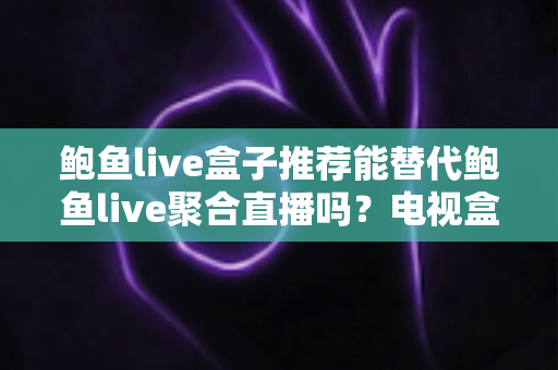鲍鱼live盒子推荐能替代鲍鱼live聚合直播吗？电视盒子与聚合直播深度对比与选购全指南