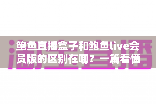 鲍鱼直播盒子和鲍鱼live会员版的区别在哪?一篇看懂双版本差异的实用指南 鲍鱼直播盒子和鲍鱼live会员版的区别在哪?一篇看懂双版本差异的实用指南