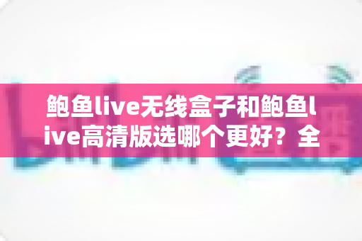 鲍鱼live无线盒子和鲍鱼live高清版选哪个更好?全方位深度对比与选购指南 鲍鱼live无线盒子和鲍鱼live高清版选哪个更好?全方位深度对比与选购指南