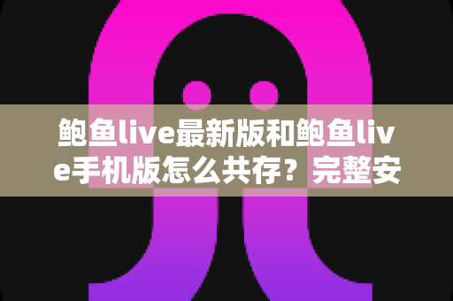 鲍鱼live最新版和鲍鱼live手机版怎么共存?完整安装指南与实用技巧全解析 鲍鱼live最新版和鲍鱼live手机版怎么共存?完整安装指南与实用技巧全解析