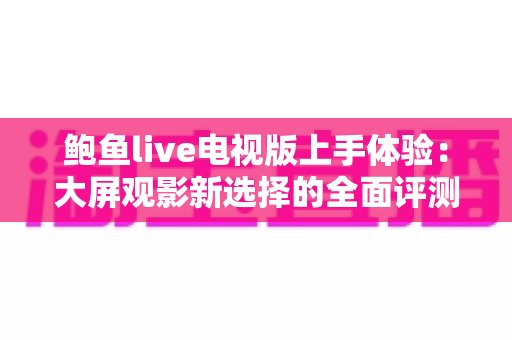 鲍鱼live电视版上手体验:大屏观影新选择的全面评测与实用指南 鲍鱼live电视版上手体验:大屏观影新选择的全面评测与实用指南