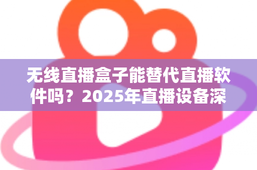 无线直播盒子能替代直播软件吗?2025年直播设备深度对比与选购全指南 无线直播盒子能替代直播软件吗?2025年直播设备深度对比与选购全指南