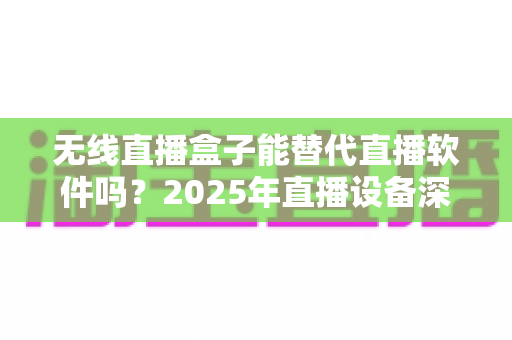 无线直播盒子能替代直播软件吗?2025年直播设备深度对比与选购全指南 无线直播盒子能替代直播软件吗?2025年直播设备深度对比与选购全指南