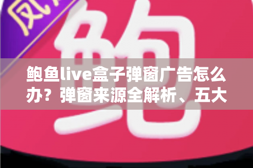 鲍鱼live盒子弹窗广告怎么办?弹窗来源全解析、五大处理步骤与安全防范完全指南 鲍鱼live盒子弹窗广告怎么办?弹窗来源全解析、五大处理步骤与安全防范完全指南