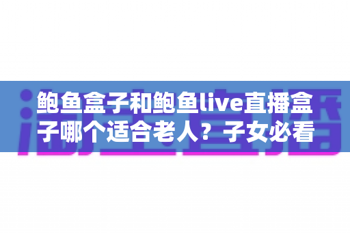 鲍鱼盒子和鲍鱼live直播盒子哪个适合老人？子女必看的超全选购指南与使用体验解析