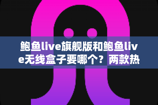 鲍鱼live旗舰版和鲍鱼live无线盒子要哪个？两款热门设备深度对比与最全选购指南