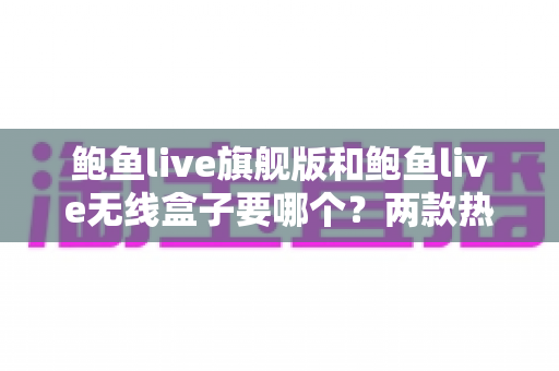 鲍鱼live旗舰版和鲍鱼live无线盒子要哪个？两款热门设备深度对比与最全选购指南